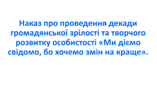 Наказ про проведення декади громадянської зрілості та творчого розвитку особистості «Ми діємо свідомо, бо хочемо змін на краще».