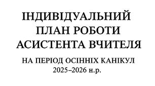 Індивідуальний план роботи асистента вчителя  на період осінніх канікул 2025–2026 н.р.