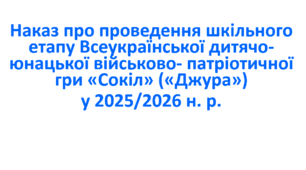 Наказ про проведення шкільного етапу Всеукраїнської дитячо-юнацької військово- патріотичної гри «Сокіл» («Джура») у 2025/2026 н. р.