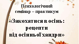 Конспект психологічного семінару – практикуму  «Закохатися в осінь: рецепти від осінньої хандри»