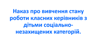 Наказ про вивчення стану  роботи класних керівників з дітьми соціально-незахищених категорій.
