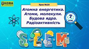 Урок 19 «Атомна енергетика. Атоми, молекули. Будова ядра. Радіоактивність» STEM 7 клас