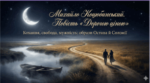 Михайло Коцюбинський. Повість «Дорогою ціною». Образи Остапа й Соломії, їхнє кохання як увиразнення центральної сюжетної лінії повісті. Свідомий протест головних героїв проти насильства над волею людини. Романтичність, мужність і сила волі Соломії.