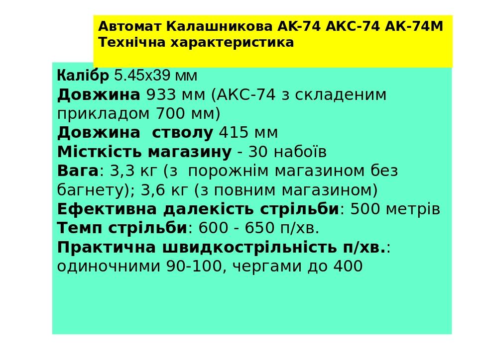 Калібр 5.45x39 мм Довжина 933 мм (АКС-74 з складеним прикладом 700 мм) Довжина стволу 415 мм Місткість магазину - 30 набоїв Вага: 3,3 кг (з порожні...
