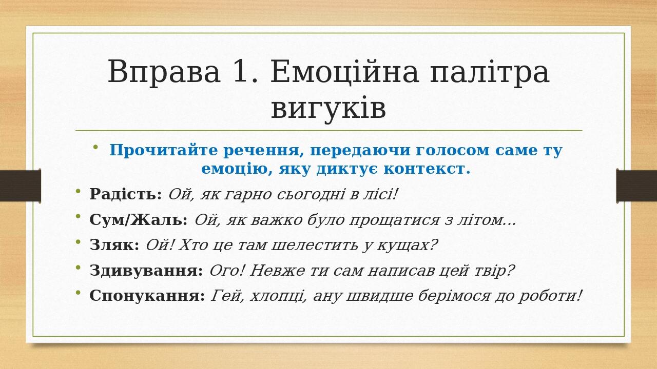 Вправа 1. Емоційна палітра вигуків Прочитайте речення, передаючи голосом саме ту емоцію, яку диктує контекст. Радість: Ой, як гарно сьогодні в лісі...