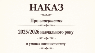 Наказ Про  завершення 2025/2026 навчального року в умовах  воєнного  стану