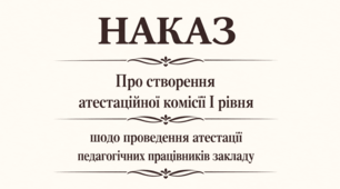Наказ "Про створення атестаційної комісії  I рівня щодо проведення атестації педагогічних працівників закладу"